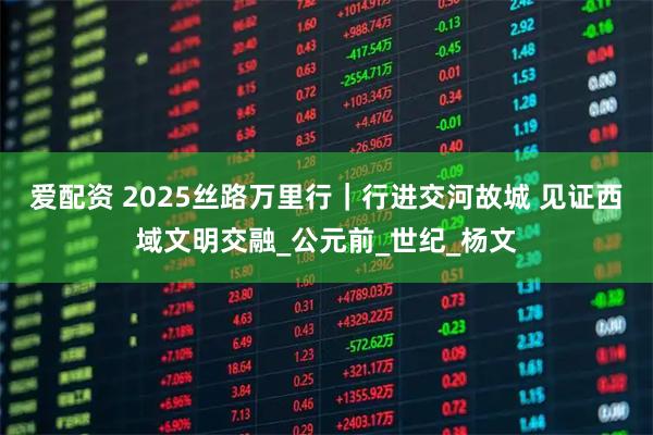 爱配资 2025丝路万里行｜行进交河故城 见证西域文明交融_公元前_世纪_杨文