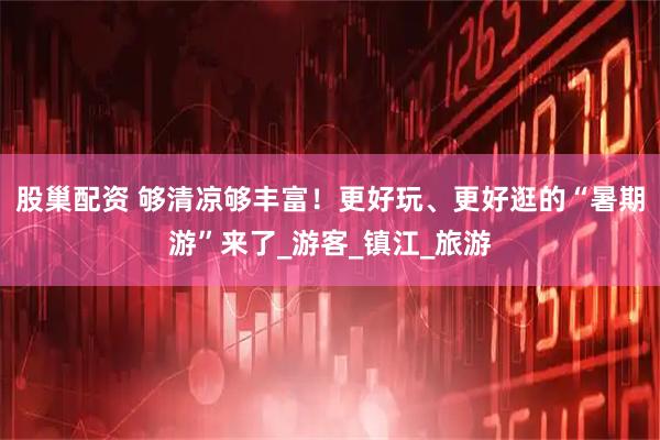 股巢配资 够清凉够丰富！更好玩、更好逛的“暑期游”来了_游客_镇江_旅游