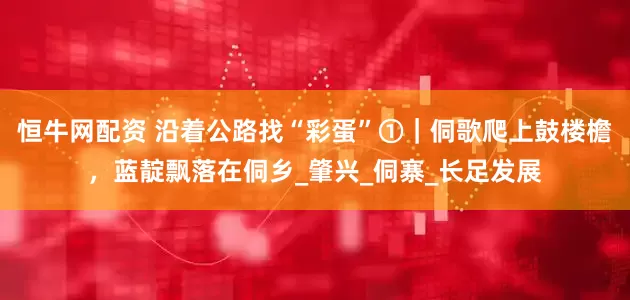 恒牛网配资 沿着公路找“彩蛋”①｜侗歌爬上鼓楼檐，蓝靛飘落在侗乡_肇兴_侗寨_长足发展