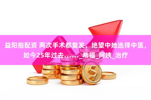益阳指配资 两次手术都复发，绝望中她选择中医，如今25年过去……_希福_阿姨_治疗