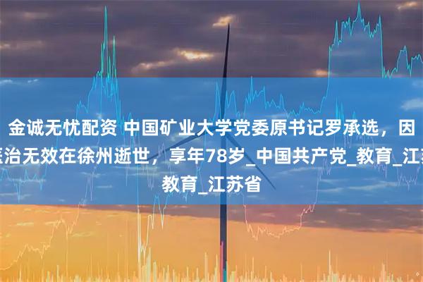 金诚无忧配资 中国矿业大学党委原书记罗承选，因病医治无效在徐州逝世，享年78岁_中国共产党_教育_江苏省