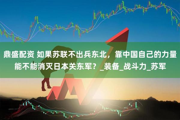 鼎盛配资 如果苏联不出兵东北，靠中国自己的力量能不能消灭日本关东军？_装备_战斗力_苏军