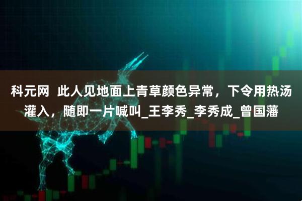科元网  此人见地面上青草颜色异常，下令用热汤灌入，随即一片喊叫_王李秀_李秀成_曾国藩