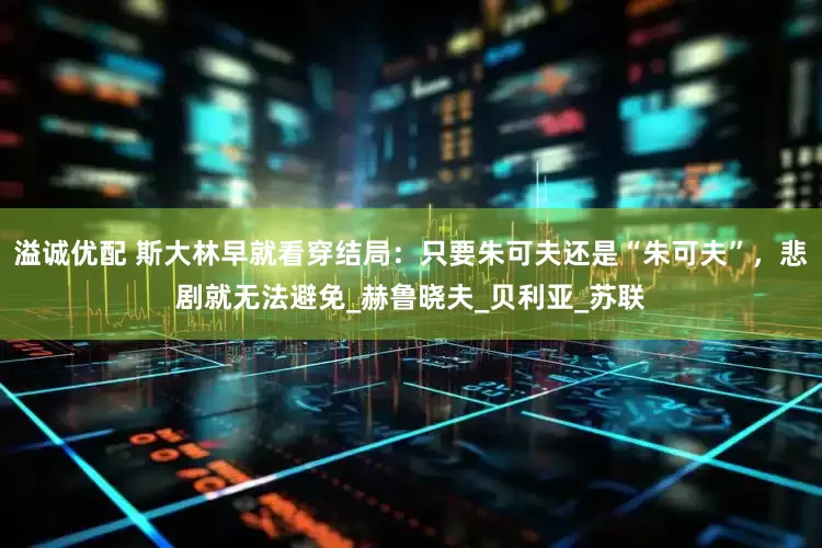 溢诚优配 斯大林早就看穿结局：只要朱可夫还是“朱可夫”，悲剧就无法避免_赫鲁晓夫_贝利亚_苏联