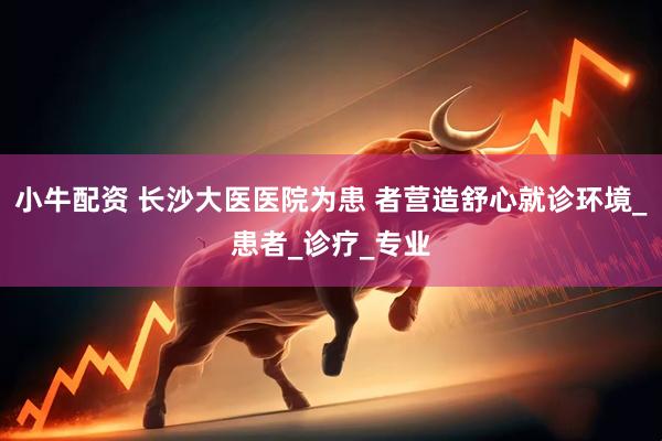 小牛配资 长沙大医医院为患 者营造舒心就诊环境_患者_诊疗_专业