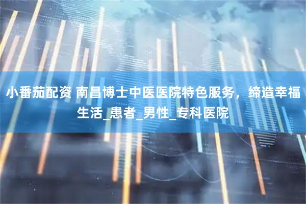 小番茄配资 南昌博士中医医院特色服务，缔造幸福生活_患者_男性_专科医院