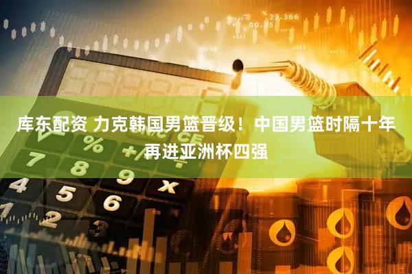 库东配资 力克韩国男篮晋级！中国男篮时隔十年再进亚洲杯四强