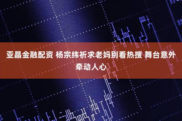 亚晶金融配资 杨宗纬祈求老妈别看热搜 舞台意外牵动人心