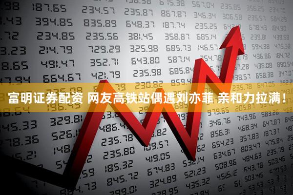 富明证券配资 网友高铁站偶遇刘亦菲 亲和力拉满！