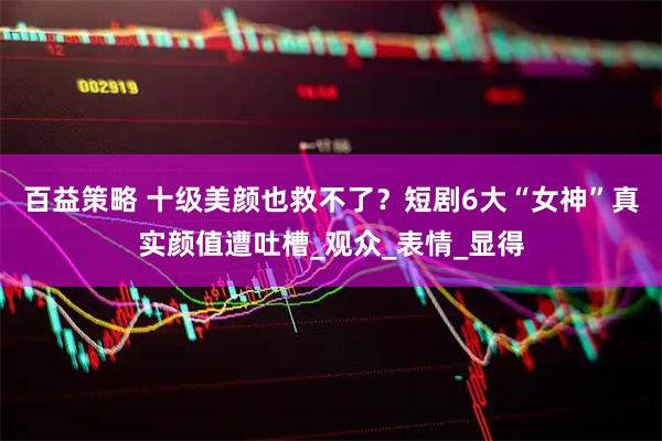 百益策略 十级美颜也救不了？短剧6大“女神”真实颜值遭吐槽_观众_表情_显得