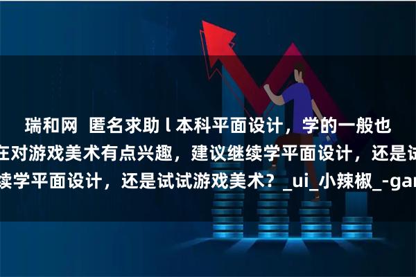瑞和网  匿名求助 l 本科平面设计，学的一般也不是很感兴趣，受影响现在对游戏美术有点兴趣，建议继续学平面设计，还是试试游戏美术？_ui_小辣椒_-game