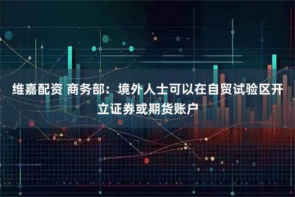 维嘉配资 商务部：境外人士可以在自贸试验区开立证券或期货账户