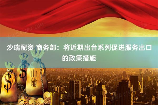 沙瑞配资 商务部：将近期出台系列促进服务出口的政策措施