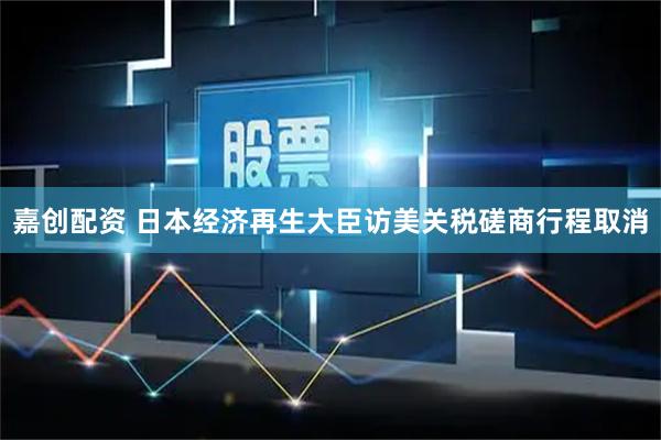 嘉创配资 日本经济再生大臣访美关税磋商行程取消