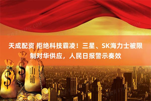 天成配资 拒绝科技霸凌！三星、SK海力士被限制对华供应，人民日报警示奏效
