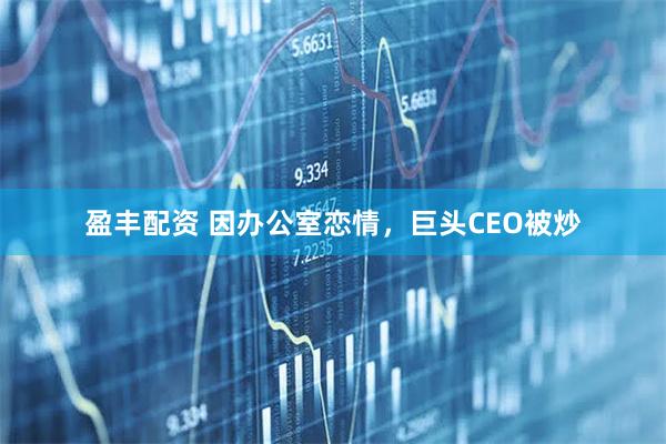 盈丰配资 因办公室恋情，巨头CEO被炒