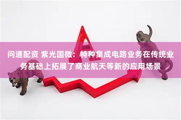问道配资 紫光国微：特种集成电路业务在传统业务基础上拓展了商业航天等新的应用场景