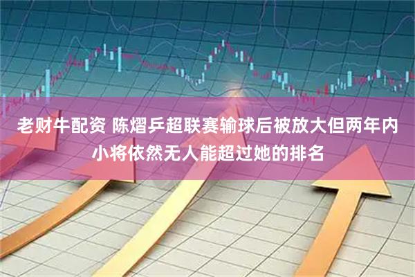 老财牛配资 陈熠乒超联赛输球后被放大但两年内小将依然无人能超过她的排名