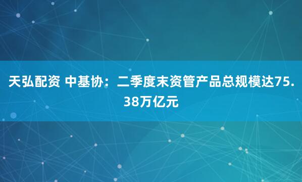 天弘配资 中基协：二季度末资管产品总规模达75.38万亿元