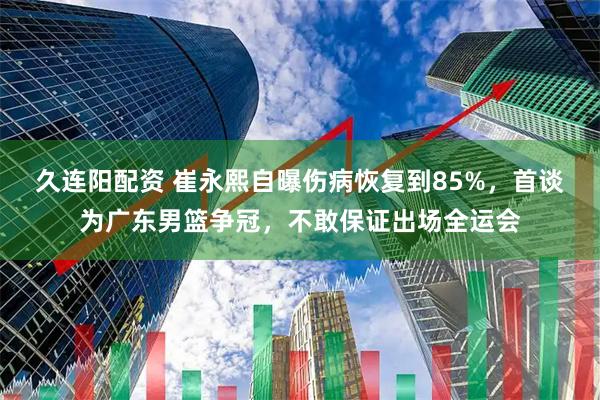 久连阳配资 崔永熙自曝伤病恢复到85%，首谈为广东男篮争冠，不敢保证出场全运会