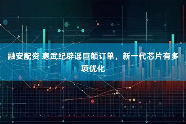 融安配资 寒武纪辟谣巨额订单，新一代芯片有多项优化