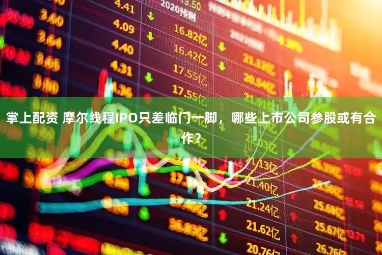 掌上配资 摩尔线程IPO只差临门一脚，哪些上市公司参股或有合作？