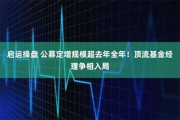 启运操盘 公募定增规模超去年全年！顶流基金经理争相入局